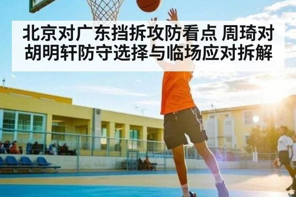 北京对广东挡拆攻防看点 周琦对胡明轩防守选择与临场应对拆解