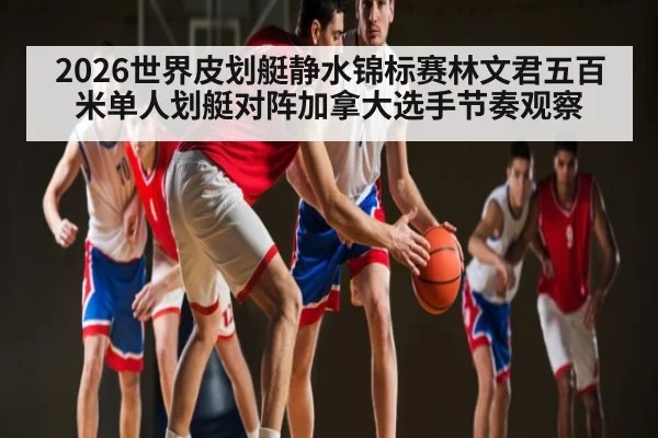 2026世界皮划艇静水锦标赛林文君五百米单人划艇对阵加拿大选手节奏观察